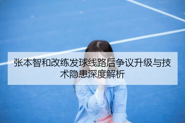 张本智和改练发球线路后争议升级与技术隐患深度解析