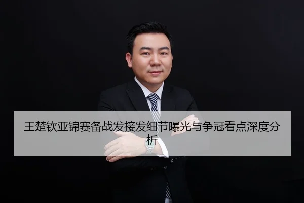 王楚钦亚锦赛备战发接发细节曝光与争冠看点深度分析