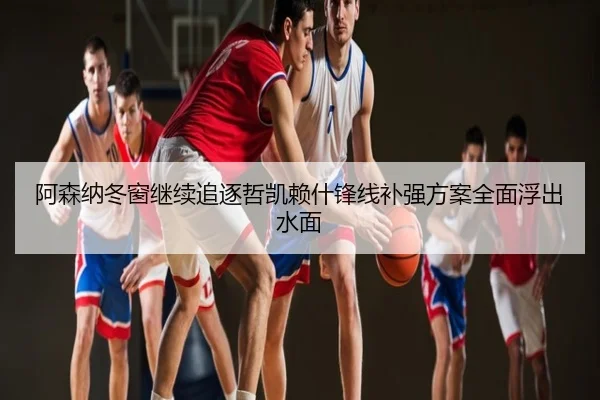 阿森纳冬窗继续追逐哲凯赖什锋线补强方案全面浮出水面